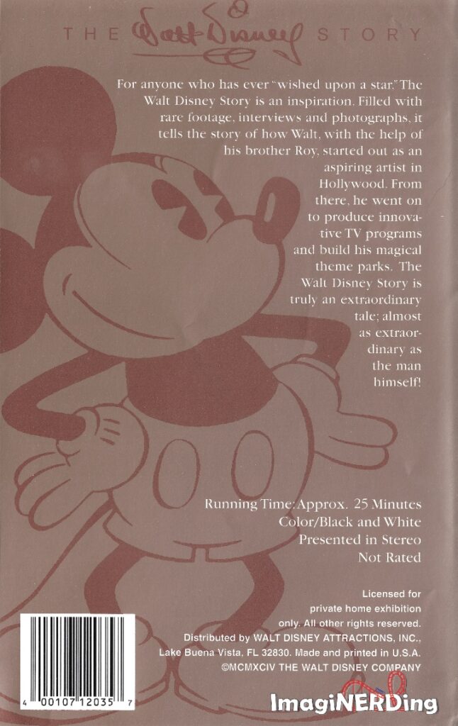 The back cover of The Walt Disney Story (1994) VHS. It is a sepia toned cover with a cartoon drawing of Mickety Mouse. Here is the text: For anyone who has ever "wished upon a star." The Walt Disney Story is an inspiration. Filled with rare footage, interviews and photographs, it tells the story of how Walt, with the help of his brother Roy, started out as an aspiring artist in Hollywood. From there, he went on to produce innovative TV programs and build his magical theme parks. The Walt Disney Story is truly an extraordinary tale; almost as extraordinary as the man himself!