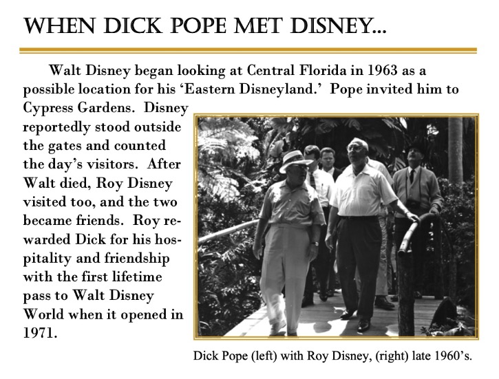 Walt Disney began looking at Central Florida in 1963 as a possible location for his 'Eastern Disneyland.' Dick Pope invited him to Cypress Gardens. Disney reportedly stood outside the gates and counted the day's visitors. After Walt died, Roy Disney visited too, and the two became friends. Roy rewarded Dick for his hospitality and friendship with the first lifetime pass to Walt Disney World when it opened in 1971.